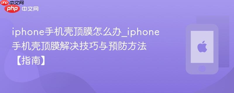 iphone手机壳顶膜怎么办_iphone手机壳顶膜解决技巧与预防方法【指南】