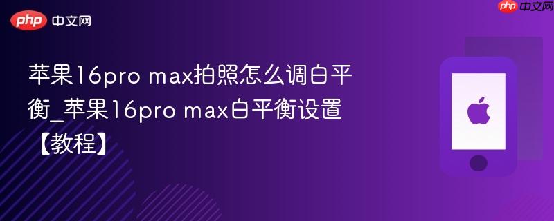 苹果16pro max拍照怎么调白平衡_苹果16pro max白平衡设置【教程】
