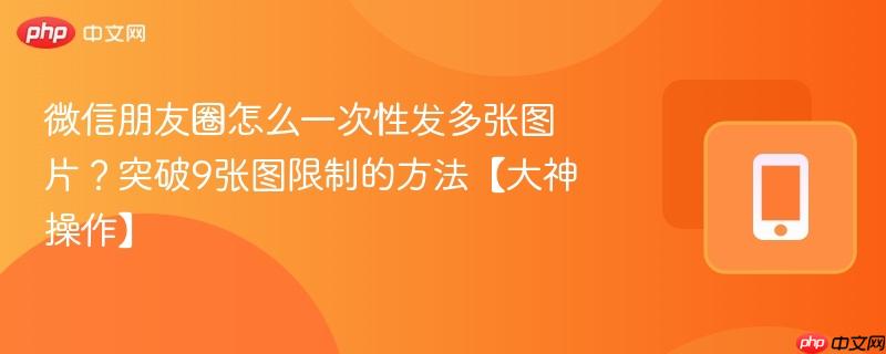 微信朋友圈怎么一次性发多张图片?突破9张图限制的方法【大神操作】
