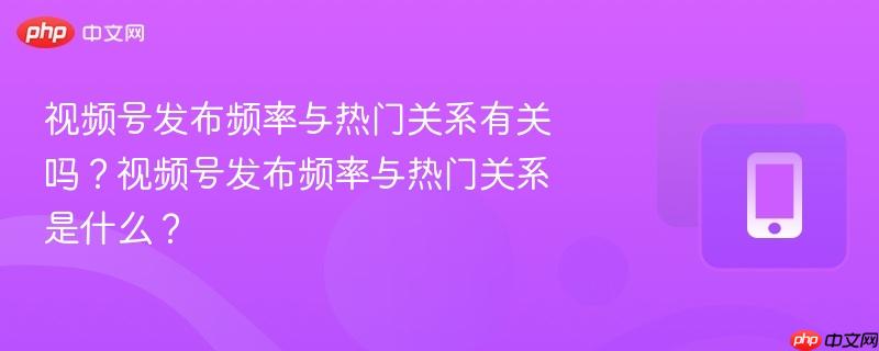 视频号发布频率与热门关系有关吗？视频号发布频率与热门关系是什么？