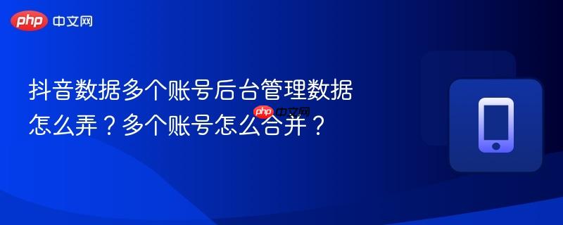 抖音数据多个账号后台管理数据怎么弄？多个账号怎么合并？
