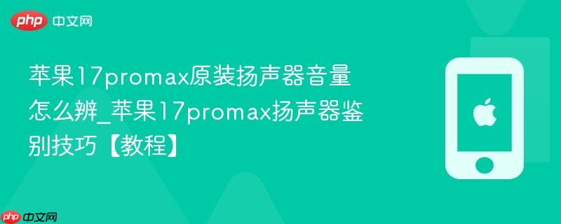 苹果17promax原装扬声器音量怎么辨_苹果17promax扬声器鉴别技巧【教程】