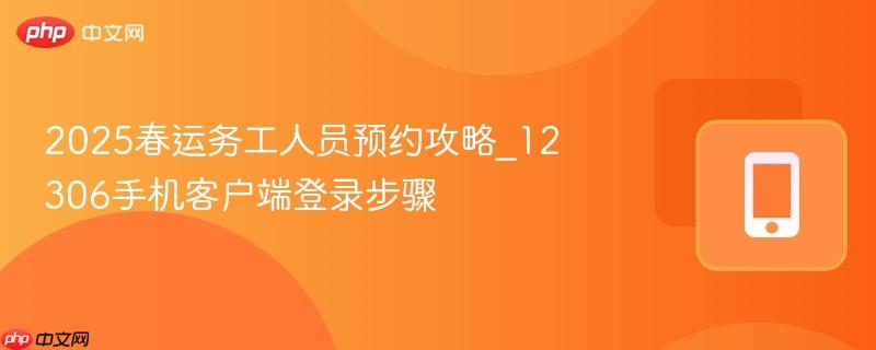 2025春运务工人员预约攻略_12306手机客户端登录步骤