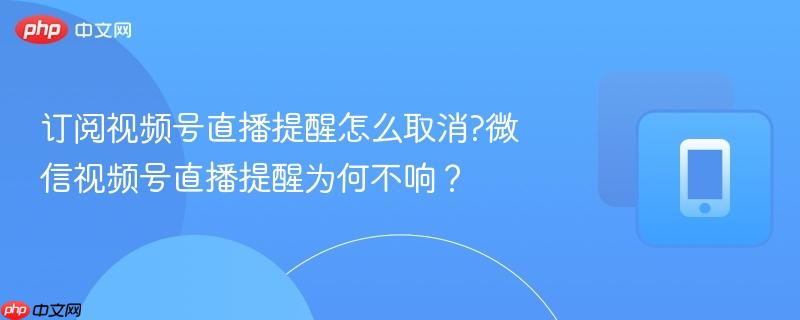 订阅视频号直播提醒怎么取消?微信视频号直播提醒为何不响？