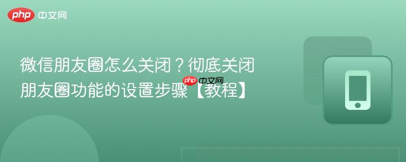 微信朋友圈怎么关闭？彻底关闭朋友圈功能的设置步骤【教程】