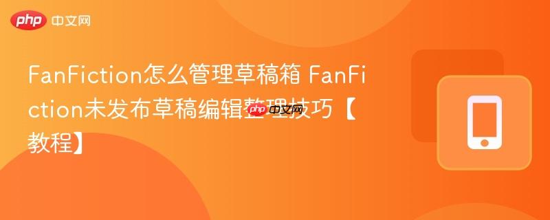 fanfiction怎么管理草稿箱 fanfiction未发布草稿编辑整理技巧【教程】