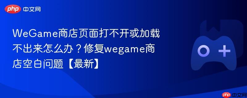 wegame商店页面打不开或加载不出来怎么办？修复wegame商店空白问题【最新】