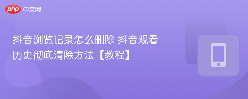 抖音浏览记录怎么删除 抖音观看历史彻底清除方法【教程】 - 98游戏