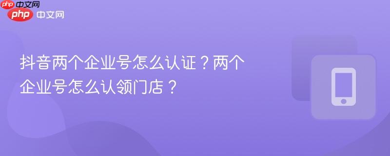 抖音两个企业号怎么认证？两个企业号怎么认领门店？