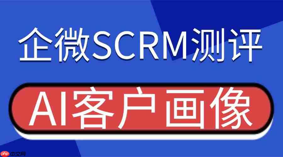 2025 企业微信 scrm 权威测评：ai 客户画像成破局关键，微伴助手凭精准洞察登顶