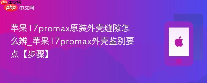 苹果17promax原装外壳缝隙怎么辨_苹果17promax外壳鉴别要点【步骤】