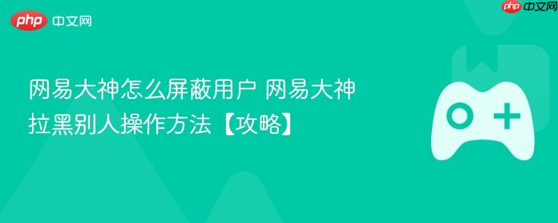 网易大神怎么屏蔽用户 网易大神拉黑别人操作方法【攻略】