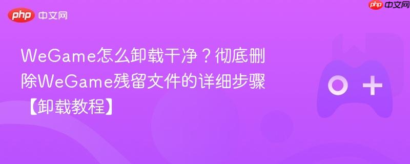 wegame怎么卸载干净?彻底删除wegame残留文件的详细步骤【卸载教程】