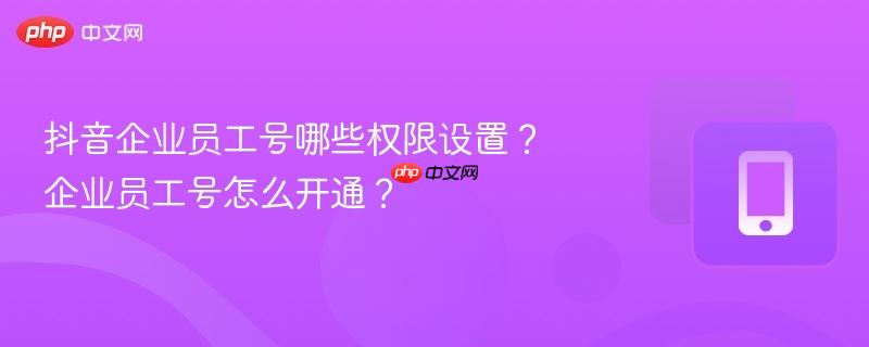 抖音企业员工号哪些权限设置？企业员工号怎么开通？