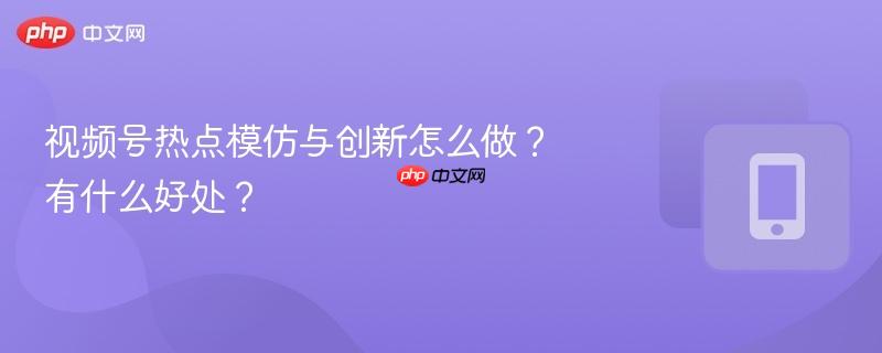 视频号热点模仿与创新怎么做？有什么好处？