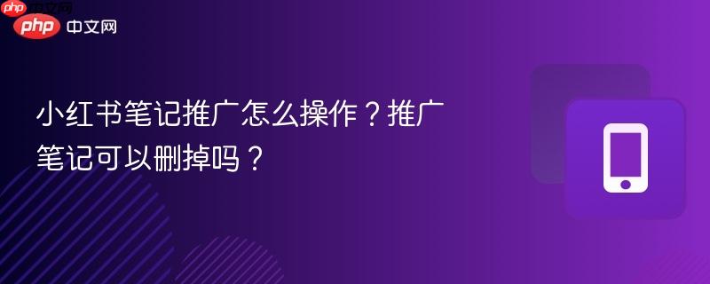 小红书笔记推广怎么操作？推广笔记可以删掉吗？