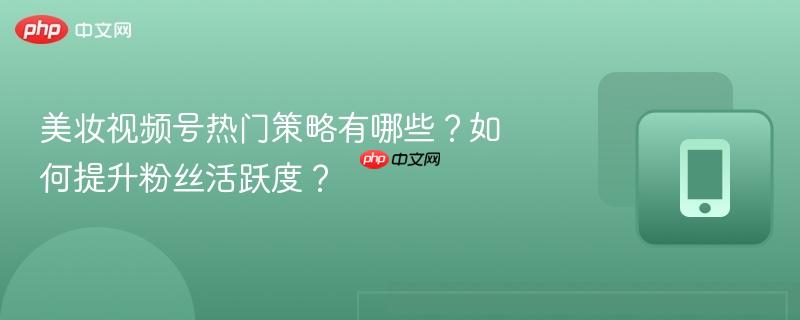 美妆视频号热门策略有哪些？如何提升粉丝活跃度？