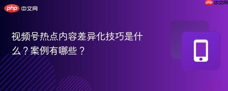 视频号热点内容差异化技巧是什么？案例有哪些？