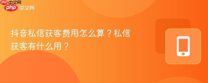 抖音私信获客费用怎么算？私信获客有什么用？
