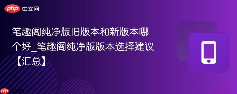 笔趣阁纯净版旧版本和新版本哪个好_笔趣阁纯净版版本选择建议【汇总】