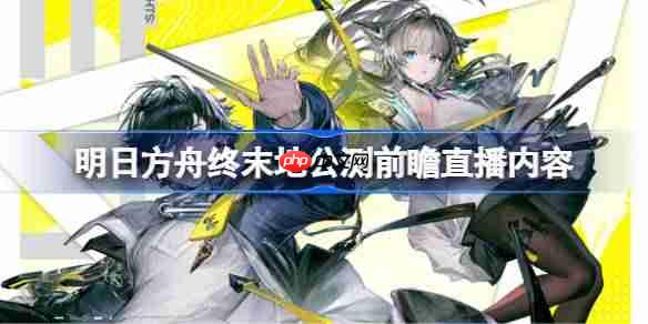 明日方舟终末地公测前瞻直播内容-明日方舟终末地公测前瞻直播有哪些内容