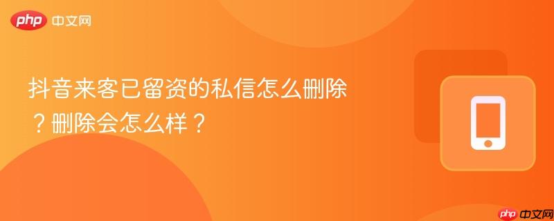 抖音来客已留资的私信怎么删除？删除会怎么样？
