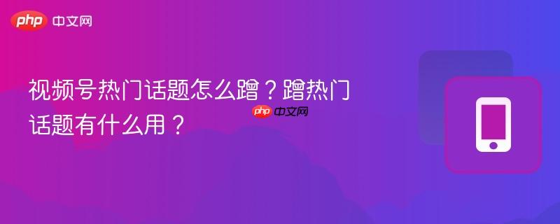 视频号热门话题怎么蹭?蹭热门话题有什么用?
