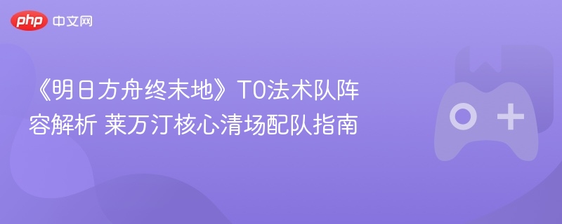 《明日方舟终末地》t0法术队阵容解析 莱万汀核心清场配队指南 - 98游戏