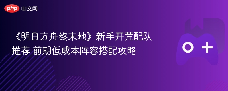 《明日方舟终末地》新手开荒配队推荐 前期低成本阵容搭配攻略 - 98游戏