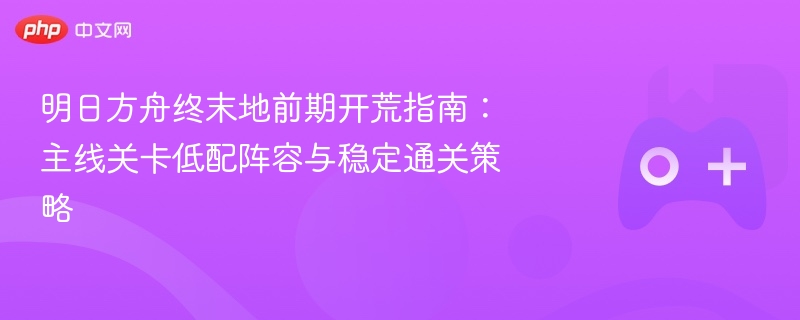 明日方舟终末地前期开荒指南:主线关卡低配阵容与稳定通关策略 - 98游戏