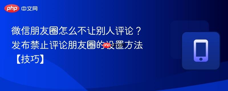 微信朋友圈怎么不让别人评论?发布禁止评论朋友圈的设置方法【技巧】