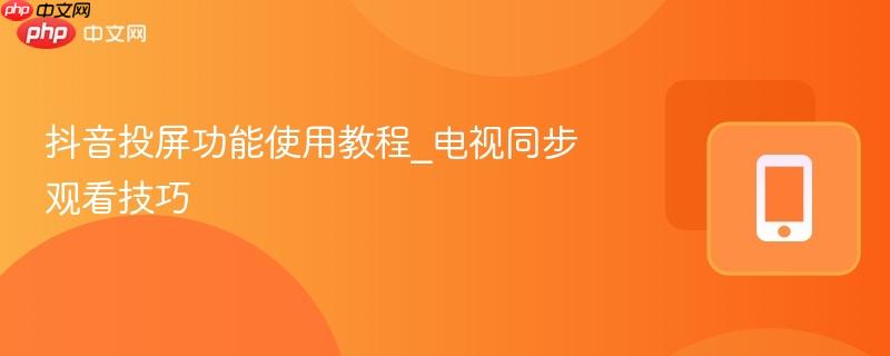 抖音投屏功能使用教程_电视同步观看技巧