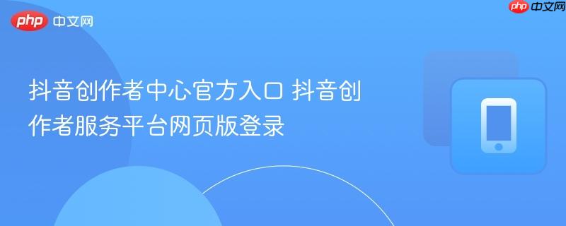 抖音创作者中心官方入口 抖音创作者服务平台网页版登录
