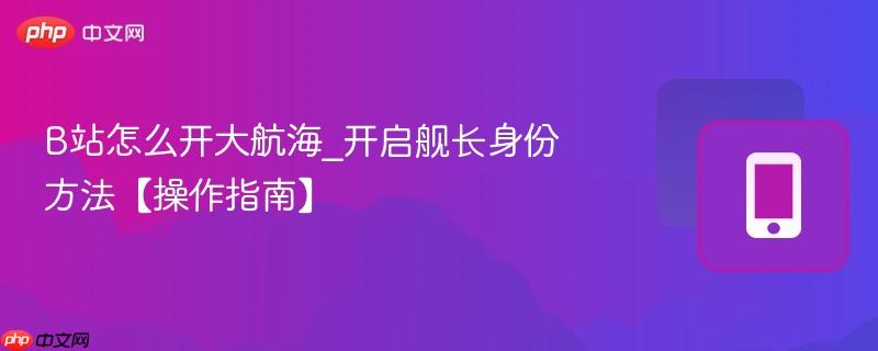 b站怎么开大航海_开启舰长身份方法【操作指南】