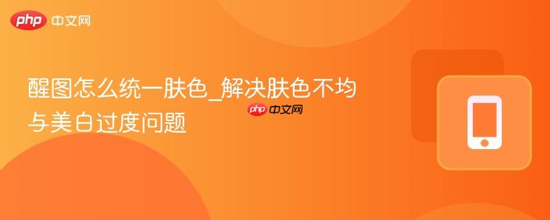 醒图怎么统一肤色_解决肤色不均与美白过度问题