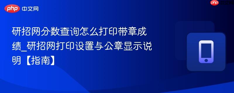 研招网分数查询怎么打印带章成绩_研招网打印设置与公章显示说明【指南】