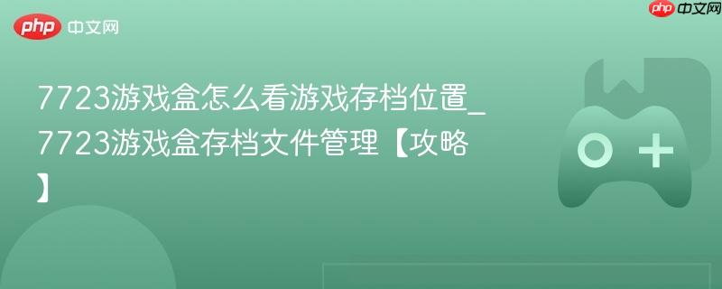 7723游戏盒怎么看游戏存档位置_7723游戏盒存档文件管理【攻略】