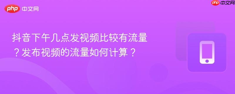 抖音下午几点发视频比较有流量？发布视频的流量如何计算？