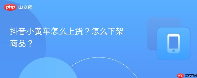 抖音小黄车怎么上货？怎么下架商品？