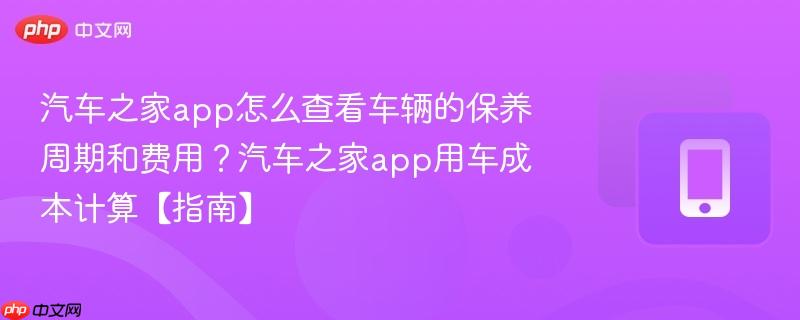 汽车之家app怎么查看车辆的保养周期和费用？汽车之家app用车成本计算【指南】