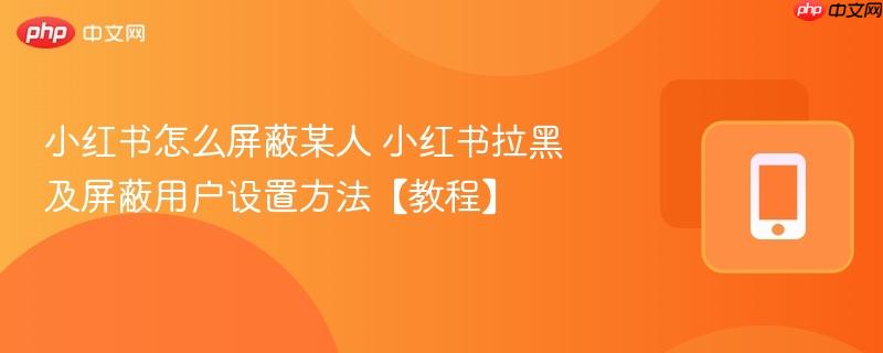 小红书怎么屏蔽某人 小红书拉黑及屏蔽用户设置方法【教程】