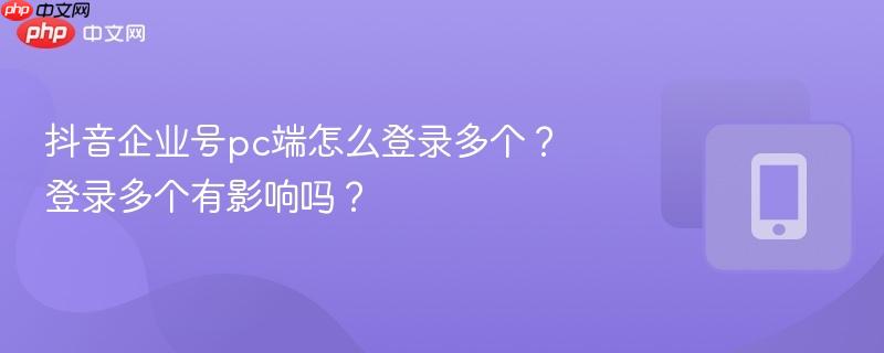 抖音企业号pc端怎么登录多个？登录多个有影响吗？