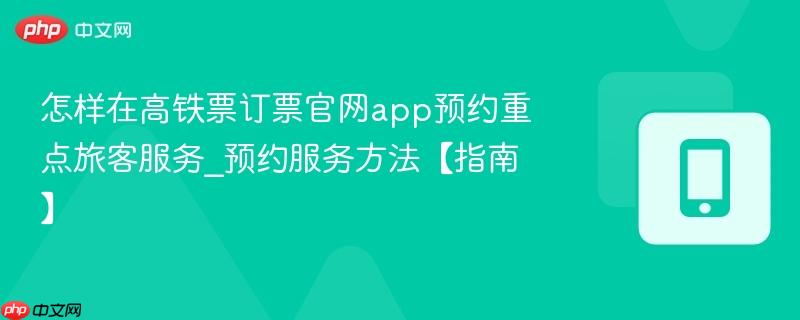 怎样在高铁票订票官网app预约重点旅客服务_预约服务方法【指南】