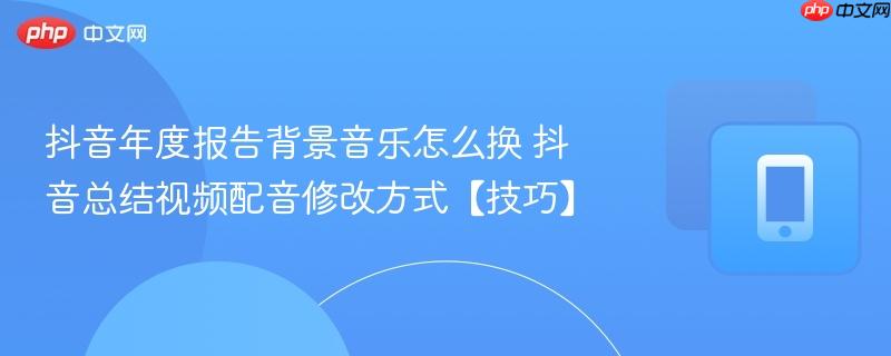 抖音年度报告背景音乐怎么换 抖音总结视频配音修改方式【技巧】