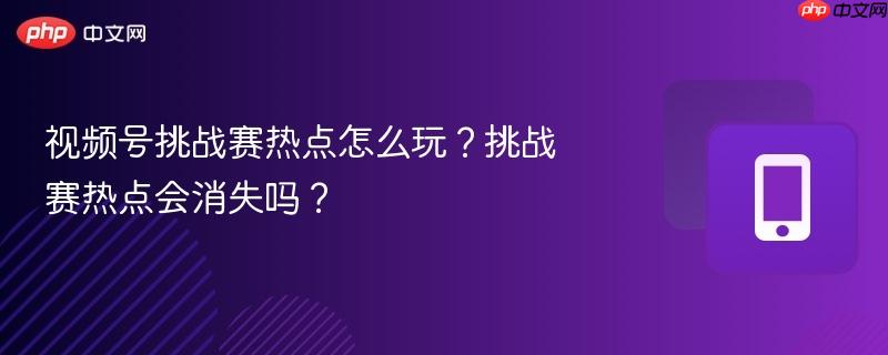 视频号挑战赛热点怎么玩?挑战赛热点会消失吗?