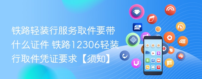 铁路轻装行服务取件要带什么证件 铁路12306轻装行取件凭证要求【须知】 - 98游戏