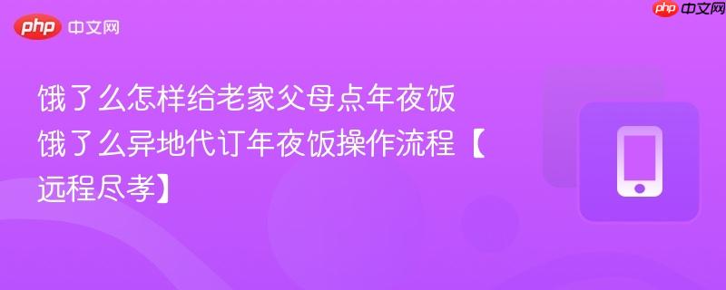 饿了么怎样给老家父母点年夜饭 饿了么异地代订年夜饭操作流程【远程尽孝】