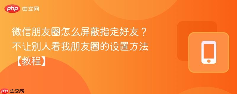 微信朋友圈怎么屏蔽指定好友?不让别人看我朋友圈的设置方法【教程】