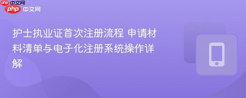 护士执业证首次注册流程 申请材料清单与电子化注册系统操作详解