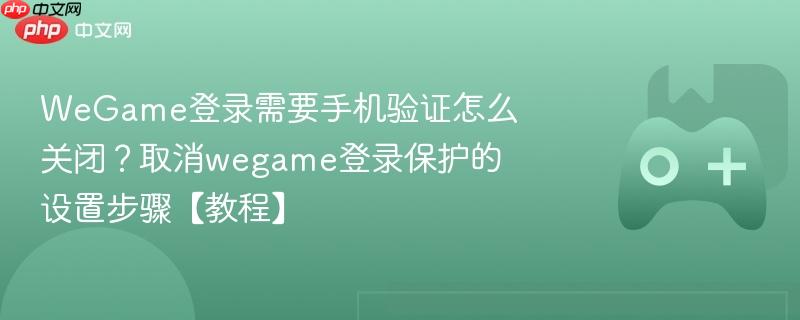 wegame登录需要手机验证怎么关闭？取消wegame登录保护的设置步骤【教程】